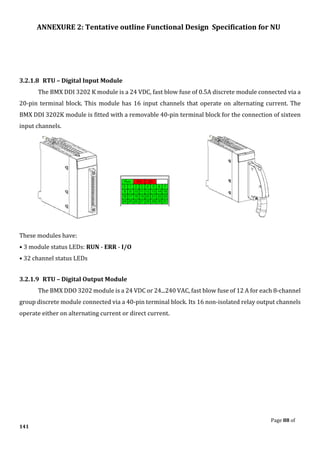 ANNEXURE 2: Tentative outline Functional Design Specification for NU
Page 88 of
141
3.2.1.8 RTU – Digital Input Module
The BMX DDI 3202 K module is a 24 VDC, fast blow fuse of 0.5A discrete module connected via a
20-pin terminal block. This module has 16 input channels that operate on alternating current. The
BMX DDI 3202K module is fitted with a removable 40-pin terminal block for the connection of sixteen
input channels.
These modules have:
• 3 module status LEDs: RUN - ERR - I/O
• 32 channel status LEDs
3.2.1.9 RTU – Digital Output Module
The BMX DDO 3202 module is a 24 VDC or 24...240 VAC, fast blow fuse of 12 A for each 8-channel
group discrete module connected via a 40-pin terminal block. Its 16 non-isolated relay output channels
operate either on alternating current or direct current.
 