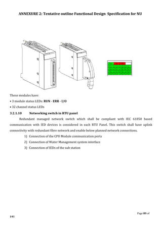 ANNEXURE 2: Tentative outline Functional Design Specification for NU
Page 89 of
141
These modules have:
• 3 module status LEDs: RUN - ERR - I/O
• 32 channel status LEDs
3.2.1.10 Networking switch in RTU panel
Redundant managed network switch which shall be compliant with IEC 61850 based
communication with IED devices is considered in each RTU Panel. This switch shall have uplink
connectivity with redundant fibre network and enable below planned network connections.
1) Connection of the CPU Module communication ports
2) Connection of Water Management system interface
3) Connection of IEDs of the sub station
 