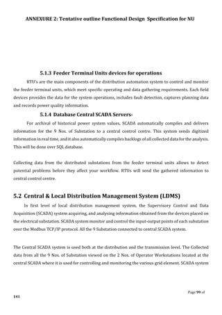 ANNEXURE 2: Tentative outline Functional Design Specification for NU
Page 99 of
141
5.1.3 Feeder Terminal Units devices for operations
RTU’s are the main components of the distribution automation system to control and monitor
the feeder terminal units, which meet specific operating and data gathering requirements. Each field
devices provides the data for the system operations, includes fault detection, captures planning data
and records power quality information.
5.1.4 Database Central SCADA Servers-
For archival of historical power system values, SCADA automatically compiles and delivers
information for the 9 Nos. of Substation to a central control centre. This system sends digitized
information in real time, and it also automatically compiles backlogs of all collected data for the analysis.
This will be done over SQL database.
Collecting data from the distributed substations from the feeder terminal units allows to detect
potential problems before they affect your workflow. RTUs will send the gathered information to
central control centre.
5.2 Central & Local Distribution Management System (LDMS)
In first level of local distribution management system, the Supervisory Control and Data
Acquisition (SCADA) system acquiring, and analysing information obtained from the devices placed on
the electrical substation. SCADA system monitor and control the input-output points of each substation
over the Modbus TCP/IP protocol. All the 9 Substation connected to central SCADA system.
The Central SCADA system is used both at the distribution and the transmission level. The Collected
data from all the 9 Nos. of Substation viewed on the 2 Nos. of Operator Workstations located at the
central SCADA where it is used for controlling and monitoring the various grid element. SCADA system
 
