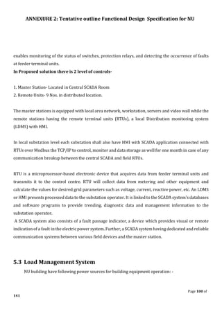 ANNEXURE 2: Tentative outline Functional Design Specification for NU
Page 100 of
141
enables monitoring of the status of switches, protection relays, and detecting the occurrence of faults
at feeder terminal units.
In Proposed solution there is 2 level of controls-
1. Master Station- Located in Central SCADA Room
2. Remote Units- 9 Nos. in distributed location.
The master stations is equipped with local area network, workstation, servers and video wall while the
remote stations having the remote terminal units (RTUs), a local Distribution monitoring system
(LDMS) with HMI.
In local substation level each substation shall also have HMI with SCADA application connected with
RTUs over Modbus the TCP/IP to control, monitor and data storage as well for one month in case of any
communication breakup between the central SCADA and field RTUs.
RTU is a microprocessor-based electronic device that acquires data from feeder terminal units and
transmits it to the control centre. RTU will collect data from metering and other equipment and
calculate the values for desired grid parameters such as voltage, current, reactive power, etc. An LDMS
or HMI presents processed data to the substation operator. It is linked to the SCADA system’s databases
and software programs to provide trending, diagnostic data and management information to the
substation operator.
A SCADA system also consists of a fault passage indicator, a device which provides visual or remote
indication of a fault in the electric power system. Further, a SCADA system having dedicated and reliable
communication systems between various field devices and the master station.
5.3 Load Management System
NU building have following power sources for building equipment operation: -
 