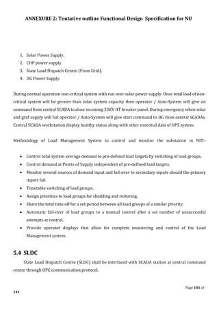 ANNEXURE 2: Tentative outline Functional Design Specification for NU
Page 101 of
141
1. Solar Power Supply.
2. CHP power supply
3. State Load Dispatch Centre (From Grid).
4. DG Power Supply.
During normal operation non-critical system with run over solar power supply. Once total load of non-
critical system will be greater than solar system capacity then operator / Auto-System will give on
command from central SCADA to close incoming 33KV HT breaker panel. During emergency when solar
and grid supply will fail operator / Auto-System will give start command to DG from central SCADAs.
Central SCADA workstation display healthy status along with other essential data of UPS system.
Methodology of Load Management System to control and monitor the substation in NIT:-
• Control total system average demand to pre-defined load targets by switching of load groups.
• Control demand at Points of Supply independent of pre-defined load targets.
• Monitor several sources of demand input and fail-over to secondary inputs should the primary
inputs fail.
• Timetable switching of load groups.
• Assign priorities to load groups for shedding and restoring.
• Share the total time off for a set period between all load groups of a similar priority.
• Automatic fail-over of load groups to a manual control after a set number of unsuccessful
attempts at control.
• Provide operator displays that allow for complete monitoring and control of the Load
Management system.
5.4 SLDC
State Load Dispatch Centre (SLDC) shall be interfaced with SCADA station at central command
centre through OPC communication protocol.
 