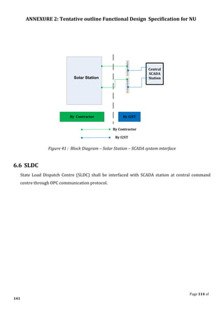 ANNEXURE 2: Tentative outline Functional Design Specification for NU
Page 114 of
141
Central
SCADA
Station
By Contractor By I2ST
Solar Station
By I2ST
By Contractor
Figure 41 : Block Diagram – Solar Station – SCADA system interface
6.6 SLDC
State Load Dispatch Centre (SLDC) shall be interfaced with SCADA station at central command
centre through OPC communication protocol.
 