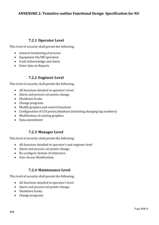ANNEXURE 2: Tentative outline Functional Design Specification for NU
Page 119 of
141
7.2.1 Operator Level
This level of security shall permit the following:
• General monitoring of process
• Equipment On/Off operation
• Fault Acknowledge and alarm
• Enter data on Reports
7.2.2 Engineer Level
This level of security shall permit the following:
• All functions detailed in operator’s level
• Alarm and process set points change.
• Shutdown Scada.
• Change programs
• Modify graphics and control functions
• Configuration of I/O points/database (including changing tag numbers)
• Modification of existing graphics
• Data amendment
7.2.3 Manager Level
This level of security shall permit the following:
• All functions detailed in operator’s and engineer level
• Alarm and process set points change.
• Re-configure System Architecture.
• User Access Modification.
7.2.4 Maintenance Level
This level of security shall permit the following:
• All functions detailed in operator’s level
• Alarm and process set points change.
• Shutdown Scada.
• Change programs
 