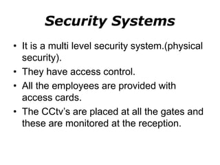 Security Systems
• It is a multi level security system.(physical
security).
• They have access control.
• All the employees are provided with
access cards.
• The CCtv’s are placed at all the gates and
these are monitored at the reception.
 