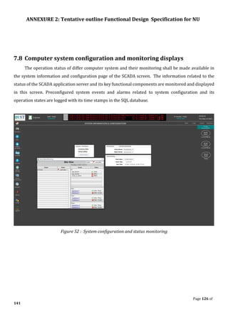 ANNEXURE 2: Tentative outline Functional Design Specification for NU
Page 126 of
141
7.8 Computer system configuration and monitoring displays
The operation status of differ computer system and their monitoring shall be made available in
the system information and configuration page of the SCADA screen. The information related to the
status of the SCADA application server and its key functional components are monitored and displayed
in this screen. Preconfigured system events and alarms related to system configuration and its
operation states are logged with its time stamps in the SQL database.
Figure 52 : System configuration and status monitoring
 