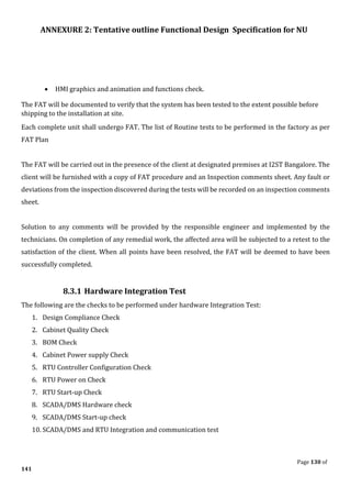 ANNEXURE 2: Tentative outline Functional Design Specification for NU
Page 130 of
141
• HMI graphics and animation and functions check.
The FAT will be documented to verify that the system has been tested to the extent possible before
shipping to the installation at site.
Each complete unit shall undergo FAT. The list of Routine tests to be performed in the factory as per
FAT Plan
The FAT will be carried out in the presence of the client at designated premises at I2ST Bangalore. The
client will be furnished with a copy of FAT procedure and an Inspection comments sheet. Any fault or
deviations from the inspection discovered during the tests will be recorded on an inspection comments
sheet.
Solution to any comments will be provided by the responsible engineer and implemented by the
technicians. On completion of any remedial work, the affected area will be subjected to a retest to the
satisfaction of the client. When all points have been resolved, the FAT will be deemed to have been
successfully completed.
8.3.1 Hardware Integration Test
The following are the checks to be performed under hardware Integration Test:
1. Design Compliance Check
2. Cabinet Quality Check
3. BOM Check
4. Cabinet Power supply Check
5. RTU Controller Configuration Check
6. RTU Power on Check
7. RTU Start-up Check
8. SCADA/DMS Hardware check
9. SCADA/DMS Start-up check
10. SCADA/DMS and RTU Integration and communication test
 