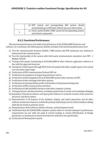 ANNEXURE 2: Tentative outline Functional Design Specification for NU
Page 133 of
141
b) RTU system and corresponding RIO system should
automatically go to Off mode without any user intervention.
3
a) Power up the SCADA / DMS system & Corresponding system,
and related components
8.3.2 Functional Performance
The functional performance test shall verify all features of the SCADA/DMS hardware and
software. As a minimum, the following tests shall be included in the functional performance test:
a) Test the communication between SCADA / DMS system and RTU (minimum one station) to
demonstrate the communication.
b) Test the functionality of the system with third party communication simulation over OPC /
Modbus TCP/IP
c) Testing of the proper functioning of all SCADA/DMS & other software application software in
line with the approved functions.
d) Simulation of field inputs (through RTU) from test panels that allow sample inputs to be varied
over the entire input range
e) Verification of RTU communication Protocol OPC etc
f) Verification of compliance of supporting interfaces such as
g) Verification of Data Integration from SCADA/DMS system other systems viz OPC
h) Verification of data exchange with other systems
i) Verification of interoperability profile of all profiles of all protocols being used.
j) Verification of RTU communication interfaces
k) Verification of LAN and WAN interfaces with other computer systems
l) Testing of all user interface functions, including random tests to verify correct database linkages
m) Simulation of hardware failures and input power failures to verify the reaction of the system to
processor and device failure
n) Demonstration of all features of the database, display, and report generation and all other
software maintenance features on both the primary and backup servers. Online database editing
shall also be tested on primary server.
o) Demonstration of the software utilities, libraries, and development tools.
p) Verification that the SCADA/DMS computer system meets or exceeds employer's performance
requirements (as per table for peak & normal loading in section 8Verification of Design
parameters as mentioned in section 8 & wherever defined in the specification.
q) Verification of Development system
 
