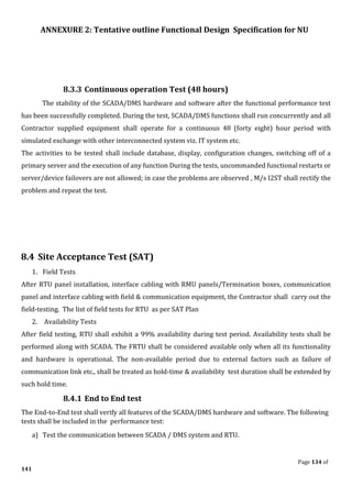 ANNEXURE 2: Tentative outline Functional Design Specification for NU
Page 134 of
141
8.3.3 Continuous operation Test (48 hours)
The stability of the SCADA/DMS hardware and software after the functional performance test
has been successfully completed. During the test, SCADA/DMS functions shall run concurrently and all
Contractor supplied equipment shall operate for a continuous 48 (forty eight) hour period with
simulated exchange with other interconnected system viz. IT system etc.
The activities to be tested shall include database, display, configuration changes, switching off of a
primary server and the execution of any function During the tests, uncommanded functional restarts or
server/device failovers are not allowed; in case the problems are observed , M/s I2ST shall rectify the
problem and repeat the test.
8.4 Site Acceptance Test (SAT)
1. Field Tests
After RTU panel installation, interface cabling with RMU panels/Termination boxes, communication
panel and interface cabling with field & communication equipment, the Contractor shall carry out the
field-testing. The list of field tests for RTU as per SAT Plan
2. Availability Tests
After field testing, RTU shall exhibit a 99% availability during test period. Availability tests shall be
performed along with SCADA. The FRTU shall be considered available only when all its functionality
and hardware is operational. The non-available period due to external factors such as failure of
communication link etc., shall be treated as hold-time & availability test duration shall be extended by
such hold time.
8.4.1 End to End test
The End-to-End test shall verify all features of the SCADA/DMS hardware and software. The following
tests shall be included in the performance test:
a) Test the communication between SCADA / DMS system and RTU.
 