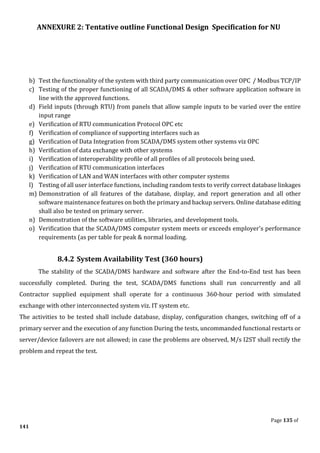 ANNEXURE 2: Tentative outline Functional Design Specification for NU
Page 135 of
141
b) Test the functionality of the system with third party communication over OPC / Modbus TCP/IP
c) Testing of the proper functioning of all SCADA/DMS & other software application software in
line with the approved functions.
d) Field inputs (through RTU) from panels that allow sample inputs to be varied over the entire
input range
e) Verification of RTU communication Protocol OPC etc
f) Verification of compliance of supporting interfaces such as
g) Verification of Data Integration from SCADA/DMS system other systems viz OPC
h) Verification of data exchange with other systems
i) Verification of interoperability profile of all profiles of all protocols being used.
j) Verification of RTU communication interfaces
k) Verification of LAN and WAN interfaces with other computer systems
l) Testing of all user interface functions, including random tests to verify correct database linkages
m) Demonstration of all features of the database, display, and report generation and all other
software maintenance features on both the primary and backup servers. Online database editing
shall also be tested on primary server.
n) Demonstration of the software utilities, libraries, and development tools.
o) Verification that the SCADA/DMS computer system meets or exceeds employer's performance
requirements (as per table for peak & normal loading.
8.4.2 System Availability Test (360 hours)
The stability of the SCADA/DMS hardware and software after the End-to-End test has been
successfully completed. During the test, SCADA/DMS functions shall run concurrently and all
Contractor supplied equipment shall operate for a continuous 360-hour period with simulated
exchange with other interconnected system viz. IT system etc.
The activities to be tested shall include database, display, configuration changes, switching off of a
primary server and the execution of any function During the tests, uncommanded functional restarts or
server/device failovers are not allowed; in case the problems are observed, M/s I2ST shall rectify the
problem and repeat the test.
 