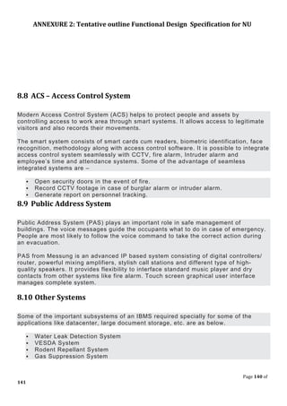 ANNEXURE 2: Tentative outline Functional Design Specification for NU
Page 140 of
141
8.8 ACS – Access Control System
Modern Access Control System (ACS) helps to protect people and assets by
controlling access to work area through smart systems. It allows access to legitimate
visitors and also records their movements.
The smart system consists of smart cards cum readers, biometric identification, face
recognition, methodology along with access control software. It is possible to integrate
access control system seamlessly with CCTV, fire alarm, Intruder alarm and
employee’s time and attendance systems. Some of the advantage of seamless
integrated systems are –
 Open security doors in the event of fire.
 Record CCTV footage in case of burglar alarm or intruder alarm.
 Generate report on personnel tracking.
8.9 Public Address System
Public Address System (PAS) plays an important role in safe management of
buildings. The voice messages guide the occupants what to do in case of emergency.
People are most likely to follow the voice command to take the correct action during
an evacuation.
PAS from Messung is an advanced IP based system consisting of digital controllers/
router, powerful mixing amplifiers, stylish call stations and different type of high-
quality speakers. It provides flexibility to interface standard music player and dry
contacts from other systems like fire alarm. Touch screen graphical user interface
manages complete system.
8.10 Other Systems
Some of the important subsystems of an IBMS required specially for some of the
applications like datacenter, large document storage, etc. are as below.
 Water Leak Detection System
 VESDA System
 Rodent Repellant System
 Gas Suppression System
 