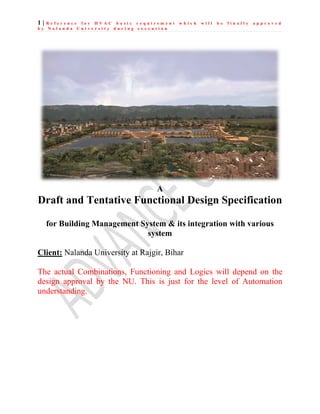 1 | R e f e r e n c e f o r H V A C b a s i c r e q u i r e m e n t w h i c h w i l l b e f i n a l l y a p p r o v e d
b y N a l a n d a U n i v e r s i t y d u r i n g e x e c u t i o n
A
Draft and Tentative Functional Design Specification
for Building Management System & its integration with various
system
Client: Nalanda University at Rajgir, Bihar
The actual Combinations, Functioning and Logics will depend on the
design approval by the NU. This is just for the level of Automation
understanding.
 