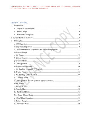 2 | R e f e r e n c e f o r H V A C b a s i c r e q u i r e m e n t w h i c h w i l l b e f i n a l l y a p p r o v e d
b y N a l a n d a U n i v e r s i t y d u r i n g e x e c u t i o n
Table of Contents
1. Introduction ............................................................................................................................. 4
1.1 Purpose of the document ................................................................................................... 5
1.2 Project Scope.................................................................................................................... 6
1.3 Risks and Assumptions ..................................................................................................... 6
2. System/ Solution Overview ....................................................................................................... 6
4. Philosophy............................................................................................................................... 9
a) CPM Operation.................................................................................................................. 10
b) Sequence of Operation ...................................................................................................... 10
c) Desiccant Enhanced Evaporative Air-conditioning System.............................................. 27
d) Tertiary Pumps .................................................................................................................. 31
e) Air Washer......................................................................................................................... 32
f) Kitchen Scrubber ............................................................................................................... 35
g) Electrical Panel.................................................................................................................. 37
a) CPM Operation.................................................................................................................. 39
b) Sequence of Operation ...................................................................................................... 40
c) Air Handling Unit (with VFD drive)................................................................................. 61
d) Treated Fresh Air .............................................................................................................. 63
e) Air Handling Unit with HRW ........................................................................................... 68
3.2.1 Library Block ............................................................................................................... 71
a) CPM Operation- to seek operation approval from NU ..................................................... 71
b) Air Washer ........................................................................................................................ 77
c) Kitchen Scrubber............................................................................................................... 80
d) Electrical Panel.................................................................................................................. 82
3.3 Residential Block ............................................................................................................ 83
3.3.1 Yoga /library Block..................................................................................................... 83
a) HVAC Plant Operation...................................................................................................... 83
b) Tertiary Pumps .................................................................................................................. 87
3.3.2 Librarys Block.............................................................................................................. 89
 