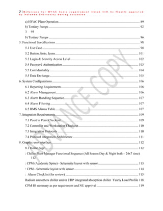 3 | R e f e r e n c e f o r H V A C b a s i c r e q u i r e m e n t w h i c h w i l l b e f i n a l l y a p p r o v e d
b y N a l a n d a U n i v e r s i t y d u r i n g e x e c u t i o n
a) HVAC Plant Operation...................................................................................................... 89
b) Tertiary Pumps .................................................................................................................. 92
3 93
b) Tertiary Pumps .................................................................................................................. 96
5. Functional Specifications.......................................................................................................... 98
5.1 Use Case.......................................................................................................................... 98
5.2 Button, links, Icons........................................................................................................ 101
5.3 Login & Security Access Level..................................................................................... 102
5.4 Password Authentication............................................................................................... 103
5.5 Confidentiality............................................................................................................... 104
5.5 Data Exchange............................................................................................................... 105
6. System Configurations............................................................................................................ 106
6.1 Reporting Requirements................................................................................................ 106
6.2 Alarm Management....................................................................................................... 106
6.3 Alarm Handling Sequence............................................................................................. 107
6.4 Alarm Filtering.............................................................................................................. 107
6.5 BMS Alarms Table........................................................................................................ 107
7. Integration Requirements........................................................................................................ 109
7.1 Point to Point Checkout................................................................................................. 109
7.2 Controller and Workstation Checkout........................................................................... 110
7.3 Integration Protocols ..................................................................................................... 110
7.4 Protocol Integration Architecture.................................................................................. 111
8. Graphic user interface............................................................................................................. 112
8.1 Home page..................................................................................................................... 112
: Chiller Plant Manager Functional Sequence (All Season Day & Night both – 24x7 time)
112
: CPM (Academic Spine) - Schematic layout with sensor.................................................. 113
: CPM - Schematic layout with sensor................................................................................ 114
: Alarm Checklist (for review) ........................................................................................... 115
Radiant and others chiller and/or CHP integrated absorption chiller Yearly Load Profile 118
CPM IO summary as per requirement and NU approval .................................................... 119
 
