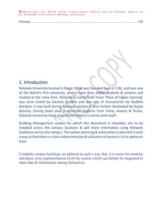 4 | R e f e r e n c e f o r H V A C b a s i c r e q u i r e m e n t w h i c h w i l l b e f i n a l l y a p p r o v e d
b y N a l a n d a U n i v e r s i t y d u r i n g e x e c u t i o n
Glossary: ..................................................................................................................................... 120
1. Introduction
Nalanda University located in Rajgir, Bihar was founded back in 5 BC, and was one
of the World’s first university, where more than 10000 students & scholars will
studied at the same time. Nalanda as name itself mean ‘Place of higher learning’
was once visited by Gautam Buddha and was one of monasteries for Buddha
disciples. It was built during Mauryan empire & then further developed by Gupta
dynasty. During those days it attracted students from China, Greece & Persia.
Nalanda University has a magnificent history it carries with itself.
Building Management system for which this document is intended, are to be
installed across the campus locations & will share information using Network
backbone across the campus. The system planning & automation is planned in such
a way so that there is a low carbon emission & utilization of system is at its optimum
level.
Complete campus buildings are planned in such a way that, it is easier for modular
and phase wise implementation of all the system which can further be integrated to
share data & information among themselves.
 