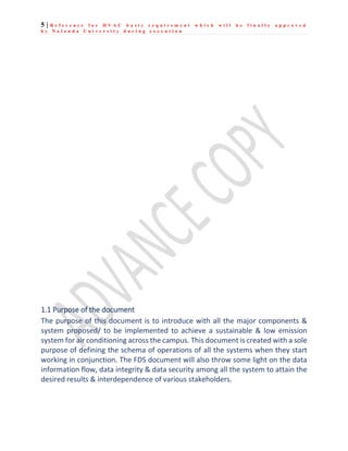 5 | R e f e r e n c e f o r H V A C b a s i c r e q u i r e m e n t w h i c h w i l l b e f i n a l l y a p p r o v e d
b y N a l a n d a U n i v e r s i t y d u r i n g e x e c u t i o n
1.1 Purpose of the document
The purpose of this document is to introduce with all the major components &
system proposed/ to be implemented to achieve a sustainable & low emission
system for air conditioning across the campus. This document is created with a sole
purpose of defining the schema of operations of all the systems when they start
working in conjunction. The FDS document will also throw some light on the data
information flow, data integrity & data security among all the system to attain the
desired results & interdependence of various stakeholders.
 
