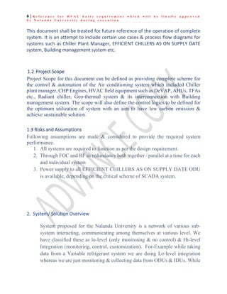 6 | R e f e r e n c e f o r H V A C b a s i c r e q u i r e m e n t w h i c h w i l l b e f i n a l l y a p p r o v e d
b y N a l a n d a U n i v e r s i t y d u r i n g e x e c u t i o n
This document shall be treated for future reference of the operation of complete
system. It is an attempt to include certain use cases & process flow diagrams for
systems such as Chiller Plant Manager, EFFICIENT CHILLERS AS ON SUPPLY DATE
system, Building management system etc.
1.2 Project Scope
Project Scope for this document can be defined as providing complete scheme for
the control & automation of the Air conditioning system which included Chiller
plant manager, CHP Engines, HVAC field equipment such as DeVAP, AHUs, TFAs
etc., Radiant chiller, Geo-thermal system & its interconnection with Building
management system. The scope will also define the control logics to be defined for
the optimum utilization of system with an aim to have low carbon emission &
achieve sustainable solution.
1.3 Risks and Assumptions
Following assumptions are made & considered to provide the required system
performance.
1. All systems are required to function as per the design requirement.
2. Through FOC and RF as redundancy both together / parallel at a time for each
and individual system
3. Power supply to all EFFICIENT CHILLERS AS ON SUPPLY DATE ODU
is available, depending on the critical scheme of SCADA system.
2. System/ Solution Overview
System proposed for the Nalanda University is a network of various sub-
system interacting, communicating among themselves at various level. We
have classified these as lo-level (only monitoring & no control) & Hi-level
Integration (monitoring, control, customization). For-Example while taking
data from a Variable refrigerant system we are doing Lo-level integration
whereas we are just monitoring & collecting data from ODUs & IDUs. While
 