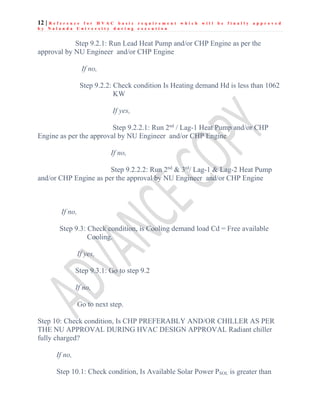 12 | R e f e r e n c e f o r H V A C b a s i c r e q u i r e m e n t w h i c h w i l l b e f i n a l l y a p p r o v e d
b y N a l a n d a U n i v e r s i t y d u r i n g e x e c u t i o n
Step 9.2.1: Run Lead Heat Pump and/or CHP Engine as per the
approval by NU Engineer and/or CHP Engine
If no,
Step 9.2.2: Check condition Is Heating demand Hd is less than 1062
KW
If yes,
Step 9.2.2.1: Run 2nd
/ Lag-1 Heat Pump and/or CHP
Engine as per the approval by NU Engineer and/or CHP Engine
If no,
Step 9.2.2.2: Run 2nd
& 3rd
/ Lag-1 & Lag-2 Heat Pump
and/or CHP Engine as per the approval by NU Engineer and/or CHP Engine
If no,
Step 9.3: Check condition, is Cooling demand load Cd = Free available
Cooling.
If yes,
Step 9.3.1: Go to step 9.2
If no,
Go to next step.
Step 10: Check condition, Is CHP PREFERABLY AND/OR CHILLER AS PER
THE NU APPROVAL DURING HVAC DESIGN APPROVAL Radiant chiller
fully charged?
If no,
Step 10.1: Check condition, Is Available Solar Power PSOL is greater than
 