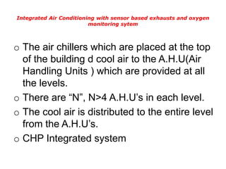 Integrated Air Conditioning with sensor based exhausts and oxygen
monitoring sytem
o The air chillers which are placed at the top
of the building d cool air to the A.H.U(Air
Handling Units ) which are provided at all
the levels.
o There are “N”, N>4 A.H.U’s in each level.
o The cool air is distributed to the entire level
from the A.H.U’s.
o CHP Integrated system
 