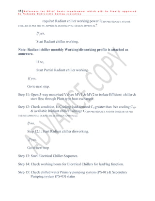 13 | R e f e r e n c e f o r H V A C b a s i c r e q u i r e m e n t w h i c h w i l l b e f i n a l l y a p p r o v e d
b y N a l a n d a U n i v e r s i t y d u r i n g e x e c u t i o n
required Radiant chiller working power PCHP PREFERABLY AND/OR
CHILLER AS PER THE NU APPROVAL DURING HVAC DESIGN APPROVAL?
If yes,
Start Radiant chiller working.
Note: Radiant chiller monthly Working/disworking profile is attached as
annexure.
If no,
Start Partial Radiant chiller working.
If yes,
Go to next step.
Step 11: Open 3-way motorised Valves MV1 & MV2 to isolate Efficient chiller &
start flow through Plate type heat exchanger.
Step 12: Check condition, Is Cooling load demand Cd greater than free cooling CHP
& available Radiant chiller Tonnage CCHP PREFERABLY AND/OR CHILLER AS PER
THE NU APPROVAL DURING HVAC DESIGN APPROVAL.
If no,
Step 12.1: Start Radiant chiller disworking.
If yes,
Go to next step
Step 13: Start Electrical Chiller Sequence.
Step 14: Check working hours for Electrical Chillers for lead/lag function.
Step 15: Check chilled water Primary pumping system (PS-01) & Secondary
Pumping system (PS-03) status
 