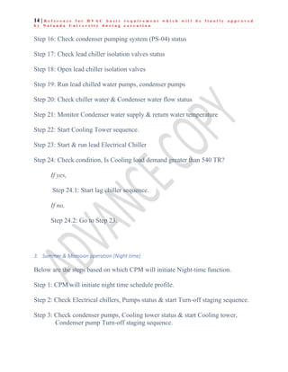 14 | R e f e r e n c e f o r H V A C b a s i c r e q u i r e m e n t w h i c h w i l l b e f i n a l l y a p p r o v e d
b y N a l a n d a U n i v e r s i t y d u r i n g e x e c u t i o n
Step 16: Check condenser pumping system (PS-04) status
Step 17: Check lead chiller isolation valves status
Step 18: Open lead chiller isolation valves
Step 19: Run lead chilled water pumps, condenser pumps
Step 20: Check chiller water & Condenser water flow status
Step 21: Monitor Condenser water supply & return water temperature
Step 22: Start Cooling Tower sequence.
Step 23: Start & run lead Electrical Chiller
Step 24: Check condition, Is Cooling load demand greater than 540 TR?
If yes,
Step 24.1: Start lag chiller sequence.
If no,
Step 24.2: Go to Step 23.
3. Summer & Monsoon operation (Night time)
Below are the steps based on which CPM will initiate Night-time function.
Step 1: CPM will initiate night time schedule profile.
Step 2: Check Electrical chillers, Pumps status & start Turn-off staging sequence.
Step 3: Check condenser pumps, Cooling tower status & start Cooling tower,
Condenser pump Turn-off staging sequence.
 