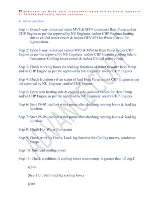 25 | R e f e r e n c e f o r H V A C b a s i c r e q u i r e m e n t w h i c h w i l l b e f i n a l l y a p p r o v e d
b y N a l a n d a U n i v e r s i t y d u r i n g e x e c u t i o n
4. Winter operation
Step 1: Open 3-way motorised valve MV3 & MV4 to connect Heat Pump and/or
CHP Engine as per the approval by NU Engineer and/or CHP Engines heating
side to chilled water circuit & isolate DEVAP Hot Water Circuit for
regeneration.
Step 2: Open 3-way motorised valves MV5 & MV6 to Heat Pump and/or CHP
Engine as per the approval by NU Engineer and/or CHP Engines cooling side to
Condenser/ Cooling tower circuit & isolate Chilled water circuit.
Step 3: Check working hours for lead/lag functions of water to water Heat Pump
and/or CHP Engine as per the approval by NU Engineer and/or CHP Engines.
Step 4: Check Isolation valves status of lead Heat Pump and/or CHP Engine as per
the approval by NU Engineer and/or CHP Engine.
Step 5: Open both heating side & cooling side isolation valves for Heat Pump
and/or CHP Engine as per the approval by NU Engineer and/or CHP Engines.
Step 6: Start PS-05 lead hot water pump after checking running hours & lead lag
function.
Step 7: Start PS-06 lead hot water pump after checking running hours & lead lag
function.
Step 8: Check Hot Water flow status
Step 9: Check working Hours, Lead/ lag function for Cooling towers, condenser
pumps.
Step 10: Run lead cooling tower
Step 11: Check condition, Is cooling tower return temp. is greater than 12 deg.C
If yes,
Step 11.1: Start next lag cooling tower
If no,
 