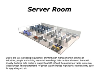 Server Room
Due to the fast increasing requirement of information management in all kinds of
industries, people are building more and more large data centers all around the world.
Usually the large data center is bigger than 500 m2 and the numbers of racks inside is a
large number. The requirements for power system include high power, high reliability, easy
for upgrading and etc.
 