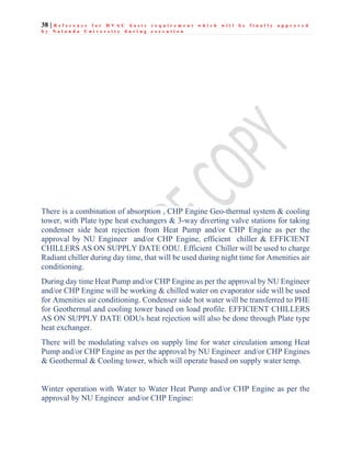 38 | R e f e r e n c e f o r H V A C b a s i c r e q u i r e m e n t w h i c h w i l l b e f i n a l l y a p p r o v e d
b y N a l a n d a U n i v e r s i t y d u r i n g e x e c u t i o n
There is a combination of absorption , CHP Engine Geo-thermal system & cooling
tower, with Plate type heat exchangers & 3-way diverting valve stations for taking
condenser side heat rejection from Heat Pump and/or CHP Engine as per the
approval by NU Engineer and/or CHP Engine, efficient chiller & EFFICIENT
CHILLERS AS ON SUPPLY DATE ODU. Efficient Chiller will be used to charge
Radiant chiller during day time, that will be used during night time for Amenities air
conditioning.
During day time Heat Pump and/or CHP Engine as per the approval by NU Engineer
and/or CHP Engine will be working & chilled water on evaporator side will be used
for Amenities air conditioning. Condenser side hot water will be transferred to PHE
for Geothermal and cooling tower based on load profile. EFFICIENT CHILLERS
AS ON SUPPLY DATE ODUs heat rejection will also be done through Plate type
heat exchanger.
There will be modulating valves on supply line for water circulation among Heat
Pump and/or CHP Engine as per the approval by NU Engineer and/or CHP Engines
& Geothermal & Cooling tower, which will operate based on supply water temp.
Winter operation with Water to Water Heat Pump and/or CHP Engine as per the
approval by NU Engineer and/or CHP Engine:
 