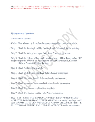 40 | R e f e r e n c e f o r H V A C b a s i c r e q u i r e m e n t w h i c h w i l l b e f i n a l l y a p p r o v e d
b y N a l a n d a U n i v e r s i t y d u r i n g e x e c u t i o n
b) Sequence of Operation
1. Normal Mode Operation
Chiller Plant Manager will perform below mentioned functions sequentially
Step 1: Check for Heating Load Hd, Cooling Load Cd demand for the building.
Step 2: Check for solar power input from Solar Power energy meter.
Step 3: Check for online/ offline mode, working hours of Heat Pump and/or CHP
Engine as per the approval by NU Engineer and/or CHP Engines, Efficient
Chillers, Pumps & Cooling Towers
Step 4: Check Ambient Temp. & Rh
Step 5: Check chilled water Supply & Return header temperature
Step 6: Check Hot water Supply & Return header temperature
Step 7: Check condenser Water supply & return header temperature
Step 8: Check Geothermal working time schedule
Step 9: Check Geothermal Inlet & outlet Water temperature
Step 10: Check CHP PREFERABLY AND/OR CHILLER AS PER THE NU
APPROVAL DURING HVAC DESIGN APPROVAL working, creating a %age
scale in CPM based on CHP PREFERABLY AND/OR CHILLER AS PER THE
NU APPROVAL DURING HVAC DESIGN APPROVAL outlet temperature.
 