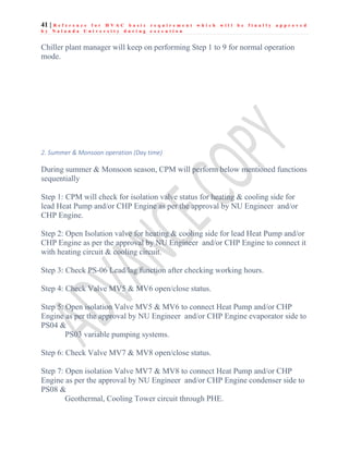 41 | R e f e r e n c e f o r H V A C b a s i c r e q u i r e m e n t w h i c h w i l l b e f i n a l l y a p p r o v e d
b y N a l a n d a U n i v e r s i t y d u r i n g e x e c u t i o n
Chiller plant manager will keep on performing Step 1 to 9 for normal operation
mode.
2. Summer & Monsoon operation (Day time)
During summer & Monsoon season, CPM will perform below mentioned functions
sequentially
Step 1: CPM will check for isolation valve status for heating & cooling side for
lead Heat Pump and/or CHP Engine as per the approval by NU Engineer and/or
CHP Engine.
Step 2: Open Isolation valve for heating & cooling side for lead Heat Pump and/or
CHP Engine as per the approval by NU Engineer and/or CHP Engine to connect it
with heating circuit & cooling circuit.
Step 3: Check PS-06 Lead/lag function after checking working hours.
Step 4: Check Valve MV5 & MV6 open/close status.
Step 5: Open isolation Valve MV5 & MV6 to connect Heat Pump and/or CHP
Engine as per the approval by NU Engineer and/or CHP Engine evaporator side to
PS04 &
PS03 variable pumping systems.
Step 6: Check Valve MV7 & MV8 open/close status.
Step 7: Open isolation Valve MV7 & MV8 to connect Heat Pump and/or CHP
Engine as per the approval by NU Engineer and/or CHP Engine condenser side to
PS08 &
Geothermal, Cooling Tower circuit through PHE.
 
