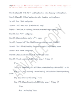 42 | R e f e r e n c e f o r H V A C b a s i c r e q u i r e m e n t w h i c h w i l l b e f i n a l l y a p p r o v e d
b y N a l a n d a U n i v e r s i t y d u r i n g e x e c u t i o n
Step 8: Check PS-03 & PS-04 lead/lag function after checking working hours.
Step 9: Check PS-08 lead/lag function after checking working hours.
Step 10: Start PS-08 lead pump.
Step 11: Check PHE inlet & outlet water temp.
Step 12: Check PS-07 Lead/lag function after checking working hours.
Step 13: Start PS-07 lead pump.
Step 14: Check isolation Valve MV13 status
Step 15: Open on/off Valve MV13 to connect Geothermal with PHE
Step 16: Check PS-06 Lead/lag function after checking working hours.
Step 17: Start PS-06 lead pump.
Step 16: Check Geothermal inlet & outlet water temp.
Step 17: Check condition, Is PHE inlet temp. > 31 deg. C ?
If yes,
Step 17.1: Modulate valve MV14 to connect Cooling tower to PHE circuit.
Step 17.2: Check Cooling Towers lead/lag function after checking working
hours.
Step 17.2: Start Lead Cooling Towers.
Step 17.3: Check Condition, Is PHE inlet temp. > 31 deg. C?
If yes,
Start Lag Cooling Tower
 