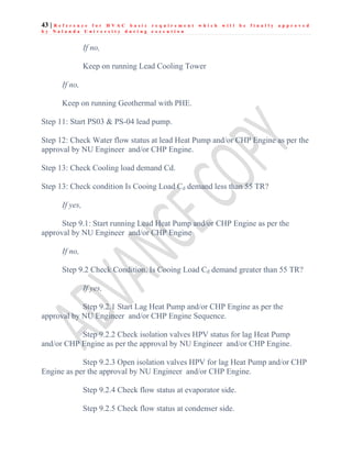 43 | R e f e r e n c e f o r H V A C b a s i c r e q u i r e m e n t w h i c h w i l l b e f i n a l l y a p p r o v e d
b y N a l a n d a U n i v e r s i t y d u r i n g e x e c u t i o n
If no,
Keep on running Lead Cooling Tower
If no,
Keep on running Geothermal with PHE.
Step 11: Start PS03 & PS-04 lead pump.
Step 12: Check Water flow status at lead Heat Pump and/or CHP Engine as per the
approval by NU Engineer and/or CHP Engine.
Step 13: Check Cooling load demand Cd.
Step 13: Check condition Is Cooing Load Cd demand less than 55 TR?
If yes,
Step 9.1: Start running Lead Heat Pump and/or CHP Engine as per the
approval by NU Engineer and/or CHP Engine
If no,
Step 9.2 Check Condition, Is Cooing Load Cd demand greater than 55 TR?
If yes,
Step 9.2.1 Start Lag Heat Pump and/or CHP Engine as per the
approval by NU Engineer and/or CHP Engine Sequence.
Step 9.2.2 Check isolation valves HPV status for lag Heat Pump
and/or CHP Engine as per the approval by NU Engineer and/or CHP Engine.
Step 9.2.3 Open isolation valves HPV for lag Heat Pump and/or CHP
Engine as per the approval by NU Engineer and/or CHP Engine.
Step 9.2.4 Check flow status at evaporator side.
Step 9.2.5 Check flow status at condenser side.
 
