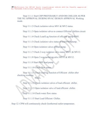 45 | R e f e r e n c e f o r H V A C b a s i c r e q u i r e m e n t w h i c h w i l l b e f i n a l l y a p p r o v e d
b y N a l a n d a U n i v e r s i t y d u r i n g e x e c u t i o n
Step 11.1.1 Start CHP PREFERABLY AND/OR CHILLER AS PER
THE NU APPROVAL DURING HVAC DESIGN APPROVAL Working
mode.
Step 11.1.2 Check isolation valves MV1 & MV2 status.
Step 11.1.3 Open isolation valves to connect Efficient chillers circuit
Step 11.1.4 Check Lead/Lag function of efficient pump PS05.
Step 11.1.5 Check isolation valve status of lead PS05 pump.
Step 11.1.6 Open isolation valves of lead pump.
Step 11.1.7 Check 2-way isolation valve status MV11 & MV12.
Step 11.1.8 Open 2-way isolation valve MV11 & MV12.
Step 11.1.9 Start PS05 lead pump.
Step 11.1.10 Check flow status.
Step 11.1.11 Check lead/lag function of Efficient chiller after
checking working
Hours.
Step 11.1.12 Check isolation valves of lead efficient chiller.
Step 11.1.13 Open isolation valve of lead efficient chiller.
Step 11.1.14 Check water flow status.
Step 11.1.15 Start Lead Efficient Chiller.
Step 12: CPM will continuously check Geothermal outlet temperature.
 