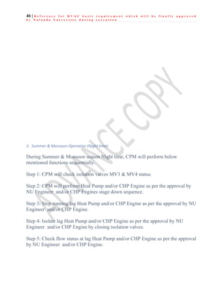 46 | R e f e r e n c e f o r H V A C b a s i c r e q u i r e m e n t w h i c h w i l l b e f i n a l l y a p p r o v e d
b y N a l a n d a U n i v e r s i t y d u r i n g e x e c u t i o n
3. Summer & Monsoon Operation (Night time)
During Summer & Monsoon season Night time, CPM will perform below
mentioned functions sequentially.
Step 1: CPM will check isolation valves MV3 & MV4 status.
Step 2: CPM will perform Heat Pump and/or CHP Engine as per the approval by
NU Engineer and/or CHP Engines stage down sequence.
Step 3: Stop running lag Heat Pump and/or CHP Engine as per the approval by NU
Engineer and/or CHP Engine.
Step 4: Isolate lag Heat Pump and/or CHP Engine as per the approval by NU
Engineer and/or CHP Engine by closing isolation valves.
Step 5: Check flow status at lag Heat Pump and/or CHP Engine as per the approval
by NU Engineer and/or CHP Engine.
 