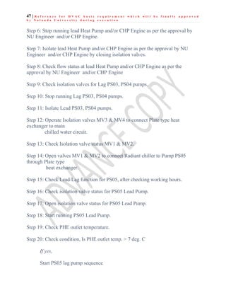 47 | R e f e r e n c e f o r H V A C b a s i c r e q u i r e m e n t w h i c h w i l l b e f i n a l l y a p p r o v e d
b y N a l a n d a U n i v e r s i t y d u r i n g e x e c u t i o n
Step 6: Stop running lead Heat Pump and/or CHP Engine as per the approval by
NU Engineer and/or CHP Engine.
Step 7: Isolate lead Heat Pump and/or CHP Engine as per the approval by NU
Engineer and/or CHP Engine by closing isolation valves.
Step 8: Check flow status at lead Heat Pump and/or CHP Engine as per the
approval by NU Engineer and/or CHP Engine
Step 9: Check isolation valves for Lag PS03, PS04 pumps.
Step 10: Stop running Lag PS03, PS04 pumps.
Step 11: Isolate Lead PS03, PS04 pumps.
Step 12: Operate Isolation valves MV3 & MV4 to connect Plate type heat
exchanger to main
chilled water circuit.
Step 13: Check Isolation valve status MV1 & MV2.
Step 14: Open valves MV1 & MV2 to connect Radiant chiller to Pump PS05
through Plate type
heat exchanger.
Step 15: Check Lead/Lag function for PS05, after checking working hours.
Step 16: Check isolation valve status for PS05 Lead Pump.
Step 17: Open isolation valve status for PS05 Lead Pump.
Step 18: Start running PS05 Lead Pump.
Step 19: Check PHE outlet temperature.
Step 20: Check condition, Is PHE outlet temp. > 7 deg. C
If yes,
Start PS05 lag pump sequence
 