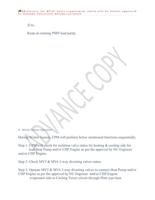 48 | R e f e r e n c e f o r H V A C b a s i c r e q u i r e m e n t w h i c h w i l l b e f i n a l l y a p p r o v e d
b y N a l a n d a U n i v e r s i t y d u r i n g e x e c u t i o n
If no,
Keep on running PS05 lead pump
4. Winter Season Operation
During Winter Season, CPM will perform below mentioned functions sequentially.
Step 1: CPM will check for isolation valve status for heating & cooling side for
lead Heat Pump and/or CHP Engine as per the approval by NU Engineer
and/or CHP Engine.
Step 2: Check MV5 & MV6 3-way diverting valves status.
Step 3: Operate MV5 & MV6 3-way diverting valves to connect Heat Pump and/or
CHP Engine as per the approval by NU Engineer and/or CHP Engine
evaporator side to Cooling Tower circuit through Plate type heat
 