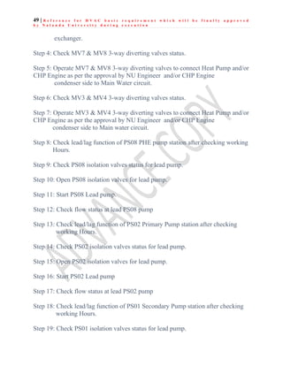 49 | R e f e r e n c e f o r H V A C b a s i c r e q u i r e m e n t w h i c h w i l l b e f i n a l l y a p p r o v e d
b y N a l a n d a U n i v e r s i t y d u r i n g e x e c u t i o n
exchanger.
Step 4: Check MV7 & MV8 3-way diverting valves status.
Step 5: Operate MV7 & MV8 3-way diverting valves to connect Heat Pump and/or
CHP Engine as per the approval by NU Engineer and/or CHP Engine
condenser side to Main Water circuit.
Step 6: Check MV3 & MV4 3-way diverting valves status.
Step 7: Operate MV3 & MV4 3-way diverting valves to connect Heat Pump and/or
CHP Engine as per the approval by NU Engineer and/or CHP Engine
condenser side to Main water circuit.
Step 8: Check lead/lag function of PS08 PHE pump station after checking working
Hours.
Step 9: Check PS08 isolation valves status for lead pump.
Step 10: Open PS08 isolation valves for lead pump.
Step 11: Start PS08 Lead pump.
Step 12: Check flow status at lead PS08 pump
Step 13: Check lead/lag function of PS02 Primary Pump station after checking
working Hours.
Step 14: Check PS02 isolation valves status for lead pump.
Step 15: Open PS02 isolation valves for lead pump.
Step 16: Start PS02 Lead pump
Step 17: Check flow status at lead PS02 pump
Step 18: Check lead/lag function of PS01 Secondary Pump station after checking
working Hours.
Step 19: Check PS01 isolation valves status for lead pump.
 