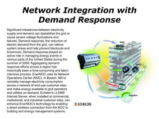 Significant imbalances between electricity
supply and demand can destabilize the grid or
cause severe voltage fluctuations and
failures. Demand response, the reduction of
electric demand from the grid, can relieve
system stress and help prevent blackouts and
brownouts. Demand response played an
active role in managing energy events in
various parts of the United States during the
summer of 2006. Aggregating demand
response efforts across a region has
historically been a time-consuming and labor-
intensive process. EnerNOC uses its Network
Operations Center (NOC), in Boston, MA to
remotely manage electricity consumption
across a network of end-use customer sites
and make energy available to grid operators
and utilities on demand. Echelon's i.LON®
Internet Server, when installed at commercial,
institutional, and industrial customer sites, can
enhance EnerNOC's technology by enabling
a direct wireless connection from the NOC to
building and energy management systems.
Network Integration with
Demand Response
 