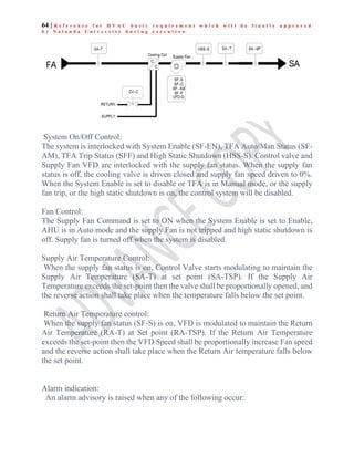64 | R e f e r e n c e f o r H V A C b a s i c r e q u i r e m e n t w h i c h w i l l b e f i n a l l y a p p r o v e d
b y N a l a n d a U n i v e r s i t y d u r i n g e x e c u t i o n
System On/Off Control:
The system is interlocked with System Enable (SF-EN), TFA Auto/Man Status (SF-
AM), TFA Trip Status (SFF) and High Static Shutdown (HSS-S). Control valve and
Supply Fan VFD are interlocked with the supply fan status. When the supply fan
status is off, the cooling valve is driven closed and supply fan speed driven to 0%.
When the System Enable is set to disable or TFA is in Manual mode, or the supply
fan trip, or the high static shutdown is on, the control system will be disabled.
Fan Control:
The Supply Fan Command is set to ON when the System Enable is set to Enable,
AHU is in Auto mode and the supply Fan is not tripped and high static shutdown is
off. Supply fan is turned off when the system is disabled.
Supply Air Temperature Control:
When the supply fan status is on, Control Valve starts modulating to maintain the
Supply Air Temperature (SA-T) at set point (SA-TSP). If the Supply Air
Temperature exceeds the set-point then the valve shall be proportionally opened, and
the reverse action shall take place when the temperature falls below the set point.
Return Air Temperature control:
When the supply fan status (SF-S) is on, VFD is modulated to maintain the Return
Air Temperature (RA-T) at Set point (RA-TSP). If the Return Air Temperature
exceeds the set-point then the VFD Speed shall be proportionally increase Fan speed
and the reverse action shall take place when the Return Air temperature falls below
the set point.
Alarm indication:
An alarm advisory is raised when any of the following occur:
 
