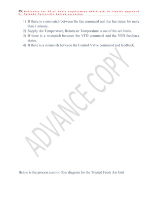 65 | R e f e r e n c e f o r H V A C b a s i c r e q u i r e m e n t w h i c h w i l l b e f i n a l l y a p p r o v e d
b y N a l a n d a U n i v e r s i t y d u r i n g e x e c u t i o n
1) If there is a mismatch between the fan command and the fan status for more
than 1 minute.
2) Supply Air Temperature, Return air Temperature is out of the set limits.
3) If there is a mismatch between the VFD command and the VFD feedback
status.
4) If there is a mismatch between the Control Valve command and feedback.
Below is the process control flow diagram for the Treated Fresh Air Unit
 