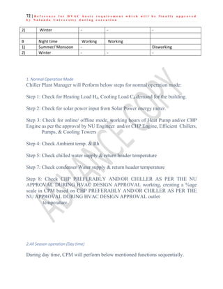 72 | R e f e r e n c e f o r H V A C b a s i c r e q u i r e m e n t w h i c h w i l l b e f i n a l l y a p p r o v e d
b y N a l a n d a U n i v e r s i t y d u r i n g e x e c u t i o n
1. Normal Operation Mode
Chiller Plant Manager will Perform below steps for normal operation mode:
Step 1: Check for Heating Load Hd, Cooling Load Cd demand for the building.
Step 2: Check for solar power input from Solar Power energy meter.
Step 3: Check for online/ offline mode, working hours of Heat Pump and/or CHP
Engine as per the approval by NU Engineer and/or CHP Engine, Efficient Chillers,
Pumps, & Cooling Towers
Step 4: Check Ambient temp. & Rh
Step 5: Check chilled water supply & return header temperature
Step 7: Check condenser Water supply & return header temperature
Step 8: Check CHP PREFERABLY AND/OR CHILLER AS PER THE NU
APPROVAL DURING HVAC DESIGN APPROVAL working, creating a %age
scale in CPM based on CHP PREFERABLY AND/OR CHILLER AS PER THE
NU APPROVAL DURING HVAC DESIGN APPROVAL outlet
temperature.
2.All Season operation (Day time)
During day time, CPM will perform below mentioned functions sequentially.
2) Winter - - -
B Night time Working Working
1) Summer/ Monsoon - Disworking
2) Winter - - -
 