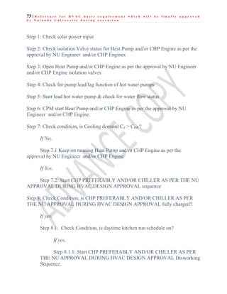 73 | R e f e r e n c e f o r H V A C b a s i c r e q u i r e m e n t w h i c h w i l l b e f i n a l l y a p p r o v e d
b y N a l a n d a U n i v e r s i t y d u r i n g e x e c u t i o n
Step 1: Check solar power input
Step 2: Check isolation Valve status for Heat Pump and/or CHP Engine as per the
approval by NU Engineer and/or CHP Engines
Step 3: Open Heat Pump and/or CHP Engine as per the approval by NU Engineer
and/or CHP Engine isolation valves
Step 4: Check for pump lead/lag function of hot water pumps
Step 5: Start lead hot water pump & check for water flow status
Step 6: CPM start Heat Pump and/or CHP Engine as per the approval by NU
Engineer and/or CHP Engine.
Step 7: Check condition, is Cooling demand Cd > CHP ?
If No,
Step 7.1 Keep on running Heat Pump and/or CHP Engine as per the
approval by NU Engineer and/or CHP Engine
If Yes,
Step 7.2: Start CHP PREFERABLY AND/OR CHILLER AS PER THE NU
APPROVAL DURING HVAC DESIGN APPROVAL sequence
Step 8: Check Condition, is CHP PREFERABLY AND/OR CHILLER AS PER
THE NU APPROVAL DURING HVAC DESIGN APPROVAL fully charged?
If yes,
Step 8.1: Check Condition, is daytime kitchen run schedule on?
If yes,
Step 8.1.1: Start CHP PREFERABLY AND/OR CHILLER AS PER
THE NU APPROVAL DURING HVAC DESIGN APPROVAL Disworking
Sequence.
 