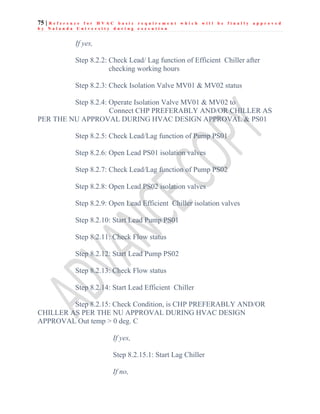 75 | R e f e r e n c e f o r H V A C b a s i c r e q u i r e m e n t w h i c h w i l l b e f i n a l l y a p p r o v e d
b y N a l a n d a U n i v e r s i t y d u r i n g e x e c u t i o n
If yes,
Step 8.2.2: Check Lead/ Lag function of Efficient Chiller after
checking working hours
Step 8.2.3: Check Isolation Valve MV01 & MV02 status
Step 8.2.4: Operate Isolation Valve MV01 & MV02 to
Connect CHP PREFERABLY AND/OR CHILLER AS
PER THE NU APPROVAL DURING HVAC DESIGN APPROVAL & PS01
Step 8.2.5: Check Lead/Lag function of Pump PS01
Step 8.2.6: Open Lead PS01 isolation valves
Step 8.2.7: Check Lead/Lag function of Pump PS02
Step 8.2.8: Open Lead PS02 isolation valves
Step 8.2.9: Open Lead Efficient Chiller isolation valves
Step 8.2.10: Start Lead Pump PS01
Step 8.2.11: Check Flow status
Step 8.2.12: Start Lead Pump PS02
Step 8.2.13: Check Flow status
Step 8.2.14: Start Lead Efficient Chiller
Step 8.2.15: Check Condition, is CHP PREFERABLY AND/OR
CHILLER AS PER THE NU APPROVAL DURING HVAC DESIGN
APPROVAL Out temp > 0 deg. C
If yes,
Step 8.2.15.1: Start Lag Chiller
If no,
 