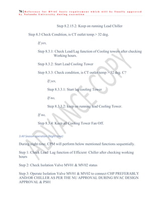 76 | R e f e r e n c e f o r H V A C b a s i c r e q u i r e m e n t w h i c h w i l l b e f i n a l l y a p p r o v e d
b y N a l a n d a U n i v e r s i t y d u r i n g e x e c u t i o n
Step 8.2.15.2: Keep on running Lead Chiller
Step 8.3 Check Condition, is CT outlet temp.> 32 deg.
If yes,
Step 8.3.1: Check Lead/Lag function of Cooling towers after checking
Working hours.
Step 8.3.2: Start Lead Cooling Tower
Step 8.3.3: Check condition, is CT outlet temp > 32 deg. C?
If yes,
Step 8.3.3.1: Start lag cooling Tower
If no,
Step 8.3.3.2: keep on running lead Cooling Tower.
If no,
Step 8.3.4: Keep all Cooling Tower Fan Off.
3.All Season operation (Night time)
During night time, CPM will perform below mentioned functions sequentially.
Step 1: Check Lead/ Lag function of Efficient Chiller after checking working
hours
Step 2: Check Isolation Valve MV01 & MV02 status
Step 3: Operate Isolation Valve MV01 & MV02 to connect CHP PREFERABLY
AND/OR CHILLER AS PER THE NU APPROVAL DURING HVAC DESIGN
APPROVAL & PS01
 