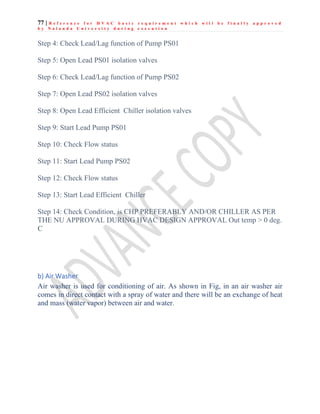 77 | R e f e r e n c e f o r H V A C b a s i c r e q u i r e m e n t w h i c h w i l l b e f i n a l l y a p p r o v e d
b y N a l a n d a U n i v e r s i t y d u r i n g e x e c u t i o n
Step 4: Check Lead/Lag function of Pump PS01
Step 5: Open Lead PS01 isolation valves
Step 6: Check Lead/Lag function of Pump PS02
Step 7: Open Lead PS02 isolation valves
Step 8: Open Lead Efficient Chiller isolation valves
Step 9: Start Lead Pump PS01
Step 10: Check Flow status
Step 11: Start Lead Pump PS02
Step 12: Check Flow status
Step 13: Start Lead Efficient Chiller
Step 14: Check Condition, is CHP PREFERABLY AND/OR CHILLER AS PER
THE NU APPROVAL DURING HVAC DESIGN APPROVAL Out temp > 0 deg.
C
b) Air Washer
Air washer is used for conditioning of air. As shown in Fig, in an air washer air
comes in direct contact with a spray of water and there will be an exchange of heat
and mass (water vapor) between air and water.
 