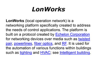 LonWorks
LonWorks (local operation network) is a
networking platform specifically created to address
the needs of control applications. The platform is
built on a protocol created by Echelon Corporation
for networking devices over media such as twisted
pair, powerlines, fiber optics, and RF. It is used for
the automation of various functions within buildings
such as lighting and HVAC; see Intelligent building.
 