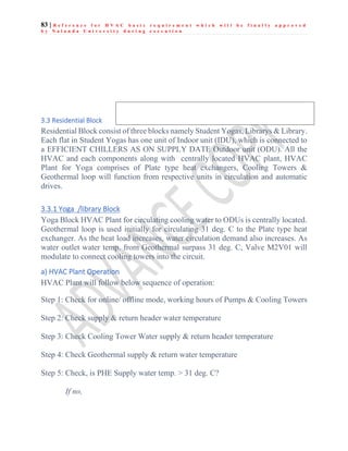 83 | R e f e r e n c e f o r H V A C b a s i c r e q u i r e m e n t w h i c h w i l l b e f i n a l l y a p p r o v e d
b y N a l a n d a U n i v e r s i t y d u r i n g e x e c u t i o n
3.3 Residential Block
Residential Block consist of three blocks namely Student Yogas, Librarys & Library.
Each flat in Student Yogas has one unit of Indoor unit (IDU), which is connected to
a EFFICIENT CHILLERS AS ON SUPPLY DATE Outdoor unit (ODU). All the
HVAC and each components along with centrally located HVAC plant, HVAC
Plant for Yoga comprises of Plate type heat exchangers, Cooling Towers &
Geothermal loop will function from respective units in circulation and automatic
drives.
3.3.1 Yoga /library Block
Yoga Block HVAC Plant for circulating cooling water to ODUs is centrally located.
Geothermal loop is used initially for circulating 31 deg. C to the Plate type heat
exchanger. As the heat load increases, water circulation demand also increases. As
water outlet water temp. from Geothermal surpass 31 deg. C, Valve M2V01 will
modulate to connect cooling towers into the circuit.
a) HVAC Plant Operation
HVAC Plant will follow below sequence of operation:
Step 1: Check for online/ offline mode, working hours of Pumps & Cooling Towers
Step 2: Check supply & return header water temperature
Step 3: Check Cooling Tower Water supply & return header temperature
Step 4: Check Geothermal supply & return water temperature
Step 5: Check, is PHE Supply water temp. > 31 deg. C?
If no,
 