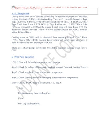 89 | R e f e r e n c e f o r H V A C b a s i c r e q u i r e m e n t w h i c h w i l l b e f i n a l l y a p p r o v e d
b y N a l a n d a U n i v e r s i t y d u r i n g e x e c u t i o n
3.3.2 Librarys Block
Library Block consists of clusters of building for residential purpose of faculties,
visiting dignitaries & University inviworking. There are 3 types of Librarys i.e. Type
Type1B, Type 2 & Type 3. Type 1B will be installed with 6 nos. 1.5 TR FCUs, while
Type 2 will have 5 nos. 1.5 TR FCUs & Type 3 with 4 nos. 1.5 TR FCUs. All the
FCUs are connected to ODUs at the terrace & each wing will have 4 nos. 6 TR Out
door units. In total there are 136 nos. of water-cooled Outdoor unit (ODU) installed
within Library Block.
Cooling water to ODUs will be circulated from centrally located HVAC Plant.
HVAC Plant will have PHE, Cooling Tower which will supply water at 32 deg. C
from the Plate type heat exchanger to ODUs.
There are Tertiary pumps in between provided to maintain required water flow to
ODU.
a) HVAC Plant Operation
HVAC Plant will follow below sequence of operation:
Step 1: Check for online/ offline mode, working hours of Pumps & Cooling Towers
Step 2: Check supply & return header water temperature
Step 3: Check Cooling Tower Water supply & return header temperature
Step 4: Check, if ODU Supply water temp. > 32 deg. C
If no,
Keep on running Lead cooling tower.
If yes,
Start Lag cooling tower.
 