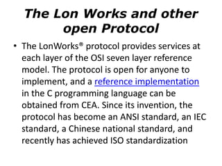 The Lon Works and other
open Protocol
• The LonWorks® protocol provides services at
each layer of the OSI seven layer reference
model. The protocol is open for anyone to
implement, and a reference implementation
in the C programming language can be
obtained from CEA. Since its invention, the
protocol has become an ANSI standard, an IEC
standard, a Chinese national standard, and
recently has achieved ISO standardization
 