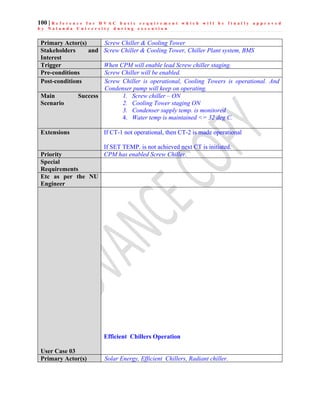100 | R e f e r e n c e f o r H V A C b a s i c r e q u i r e m e n t w h i c h w i l l b e f i n a l l y a p p r o v e d
b y N a l a n d a U n i v e r s i t y d u r i n g e x e c u t i o n
Primary Actor(s) Screw Chiller & Cooling Tower
Stakeholders and
Interest
Screw Chiller & Cooling Tower, Chiller Plant system, BMS
Trigger When CPM will enable lead Screw chiller staging.
Pre-conditions Screw Chiller will be enabled.
Post-conditions Screw Chiller is operational, Cooling Towers is operational. And
Condenser pump will keep on operating.
Main Success
Scenario
1. Screw chiller – ON
2. Cooling Tower staging ON
3. Condenser supply temp. is monitored
4. Water temp is maintained <= 32 deg C.
Extensions If CT-1 not operational, then CT-2 is made operational
If SET TEMP. is not achieved next CT is initiated.
Priority CPM has enabled Screw Chiller.
Special
Requirements
Etc as per the NU
Engineer
User Case 03
Efficient Chillers Operation
Primary Actor(s) Solar Energy, Efficient Chillers, Radiant chiller.
 
