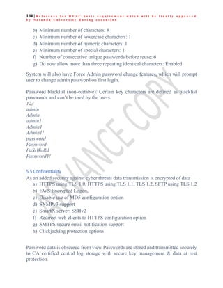 104 | R e f e r e n c e f o r H V A C b a s i c r e q u i r e m e n t w h i c h w i l l b e f i n a l l y a p p r o v e d
b y N a l a n d a U n i v e r s i t y d u r i n g e x e c u t i o n
b) Minimum number of characters: 8
c) Minimum number of lowercase characters: 1
d) Minimum number of numeric characters: 1
e) Minimum number of special characters: 1
f) Number of consecutive unique passwords before reuse: 6
g) Do now allow more than three repeating identical characters: Enabled
System will also have Force Admin password change features, which will prompt
user to change admin password on first login.
Password blacklist (non-editable): Certain key characters are defined as blacklist
passwords and can’t be used by the users.
123
admin
Admin
admin1
Admin1
Admin1!
password
Password
PaSsWoRd
Password1!
5.5 Confidentiality
As an added security against cyber threats data transmission is encrypted of data
a) HTTPS using TLS 1.0, HTTPS using TLS 1.1, TLS 1.2, SFTP using TLS 1.2
b) EWS Encrypted Logon,
c) Disable use of MD5 configuration option
d) SNMPv3 support
e) SmartX server: SSHv2
f) Redirect web clients to HTTPS configuration option
g) SMTPS secure email notification support
h) Clickjacking protection options
Password data is obscured from view Passwords are stored and transmitted securely
to CA certified central log storage with secure key management & data at rest
protection.
 